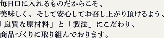 毎日口に入れるものだからこそ、美味しく、そして安心してお召し上がり頂けるよう、「良質な原材料」と「製法」にこだわり、商品づくりに取り組んでおります。