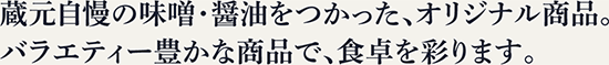 蔵元自慢の味噌・醤油をつかった、オリジナル商品。バラエティー豊かな商品で、食卓を彩ります。